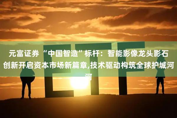 元富证券 “中国智造”标杆：智能影像龙头影石创新开启资本市场新篇章,技术驱动构筑全球护城河