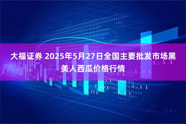 大福证券 2025年5月27日全国主要批发市场黑美人西瓜价格行情