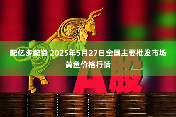配亿多配资 2025年5月27日全国主要批发市场黄鱼价格行情