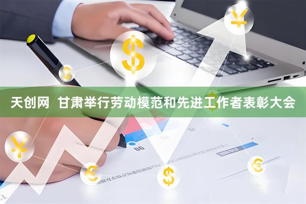 天创网  甘肃举行劳动模范和先进工作者表彰大会
