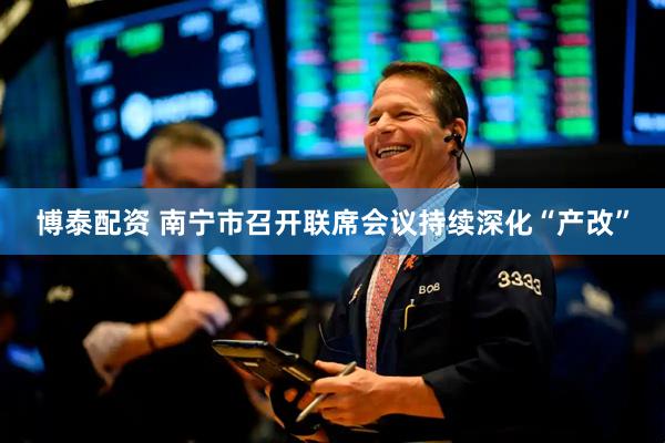 博泰配资 南宁市召开联席会议持续深化“产改”