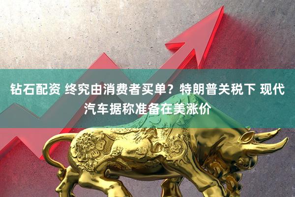 钻石配资 终究由消费者买单？特朗普关税下 现代汽车据称准备在美涨价