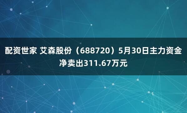配资世家 艾森股份（688720）5月30日主力资金净卖出311.67万元