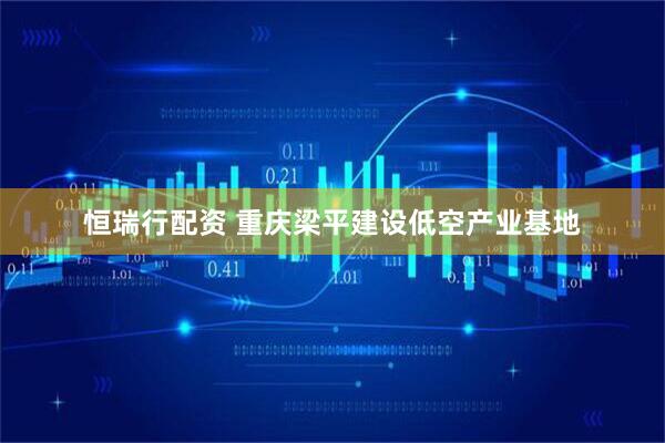 恒瑞行配资 重庆梁平建设低空产业基地