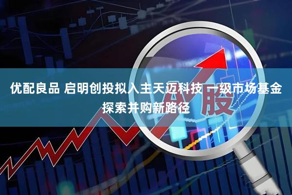 优配良品 启明创投拟入主天迈科技 一级市场基金探索并购新路径