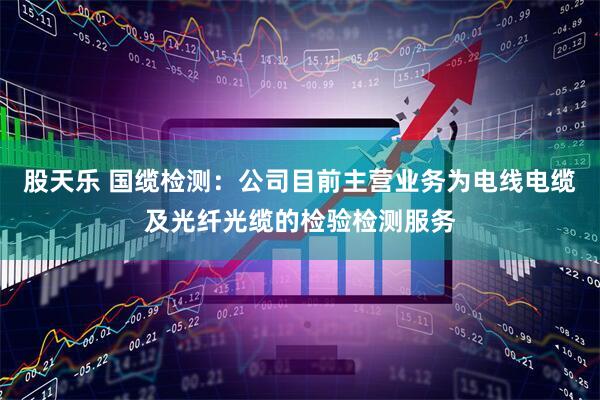 股天乐 国缆检测：公司目前主营业务为电线电缆及光纤光缆的检验检测服务