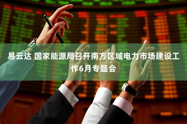 易云达 国家能源局召开南方区域电力市场建设工作6月专题会