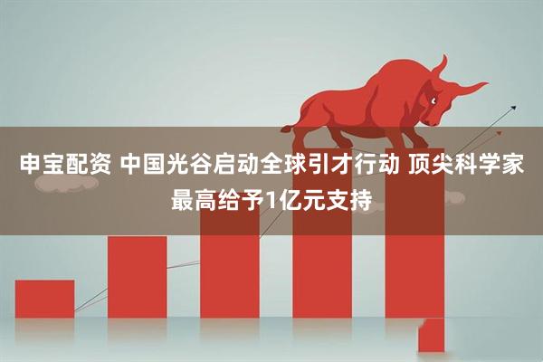 申宝配资 中国光谷启动全球引才行动 顶尖科学家最高给予1亿元支持