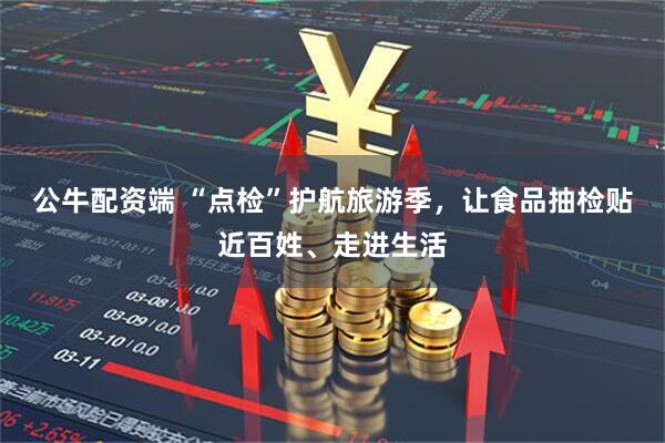 公牛配资端 “点检”护航旅游季，让食品抽检贴近百姓、走进生活