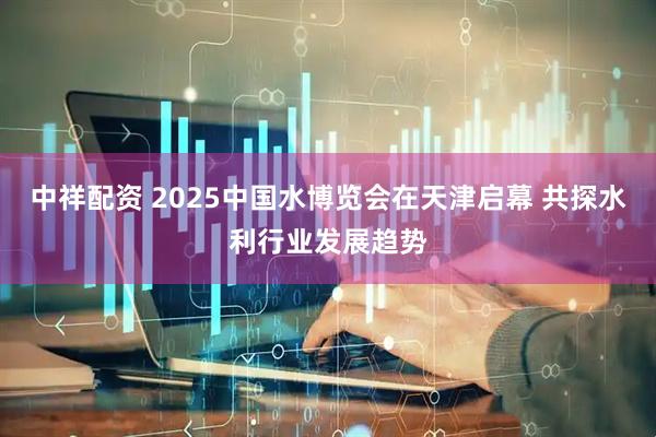 中祥配资 2025中国水博览会在天津启幕 共探水利行业发展趋势