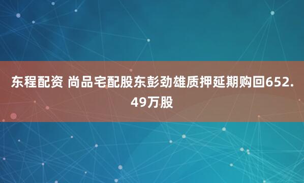 东程配资 尚品宅配股东彭劲雄质押延期购回652.49万股