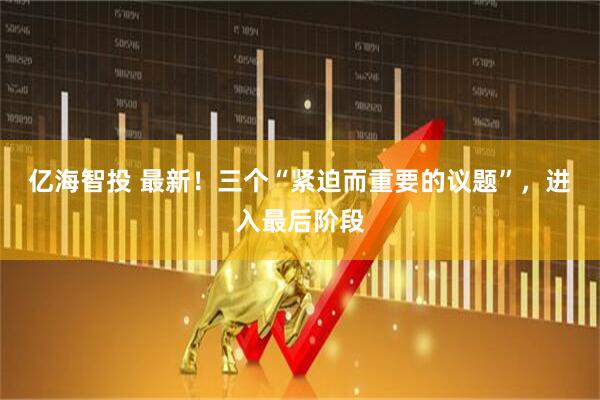 亿海智投 最新！三个“紧迫而重要的议题”，进入最后阶段