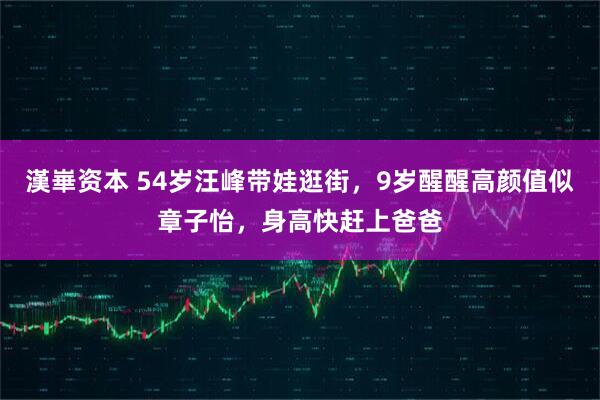漢崋资本 54岁汪峰带娃逛街，9岁醒醒高颜值似章子怡，身高快赶上爸爸