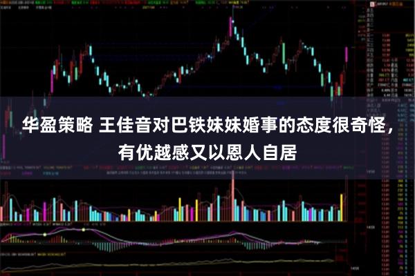 华盈策略 王佳音对巴铁妹妹婚事的态度很奇怪，有优越感又以恩人自居