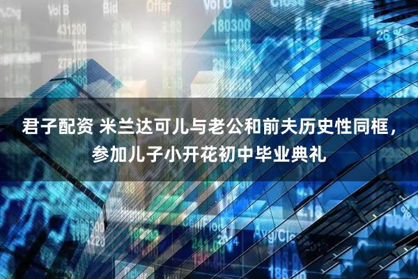 君子配资 米兰达可儿与老公和前夫历史性同框，参加儿子小开花初中毕业典礼