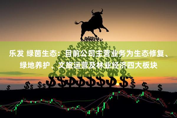 乐发 绿茵生态：目前公司主营业务为生态修复、绿地养护、文旅运营及林业经济四大板块