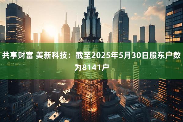 共享财富 美新科技：截至2025年5月30日股东户数为8141户
