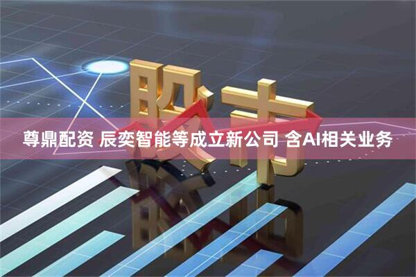 尊鼎配资 辰奕智能等成立新公司 含AI相关业务