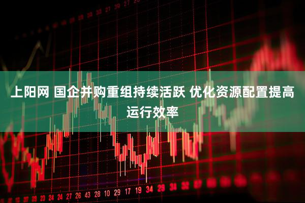上阳网 国企并购重组持续活跃 优化资源配置提高运行效率