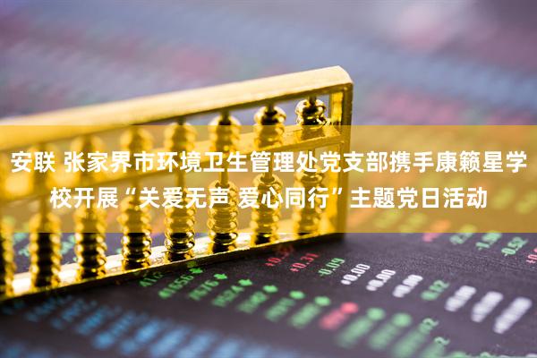 安联 张家界市环境卫生管理处党支部携手康籁星学校开展“关爱无声 爱心同行”主题党日活动