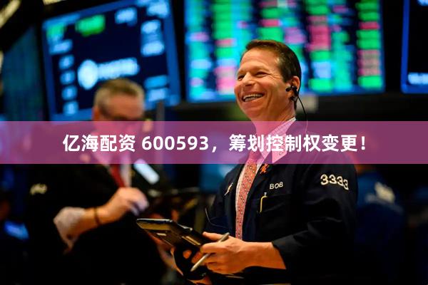 亿海配资 600593，筹划控制权变更！