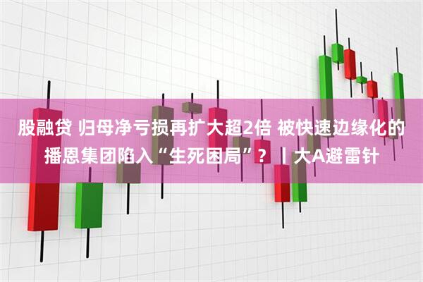 股融贷 归母净亏损再扩大超2倍 被快速边缘化的播恩集团陷入“生死困局”？丨大A避雷针