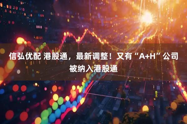 信弘优配 港股通，最新调整！又有“A+H”公司被纳入港股通