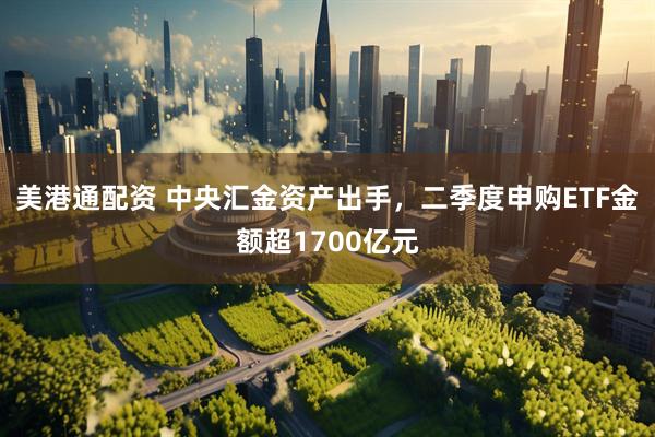 美港通配资 中央汇金资产出手，二季度申购ETF金额超1700亿元