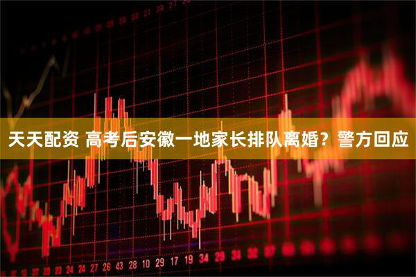 天天配资 高考后安徽一地家长排队离婚？警方回应