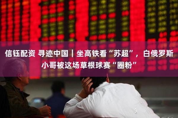 信钰配资 寻迹中国｜坐高铁看“苏超”，白俄罗斯小哥被这场草根球赛“圈粉”
