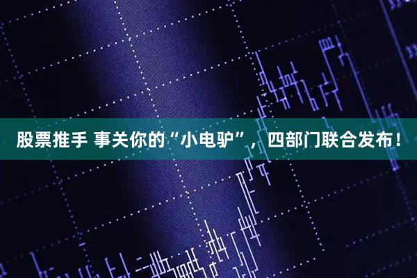股票推手 事关你的“小电驴”，四部门联合发布！