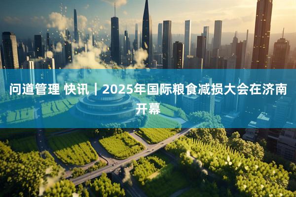问道管理 快讯｜2025年国际粮食减损大会在济南开幕