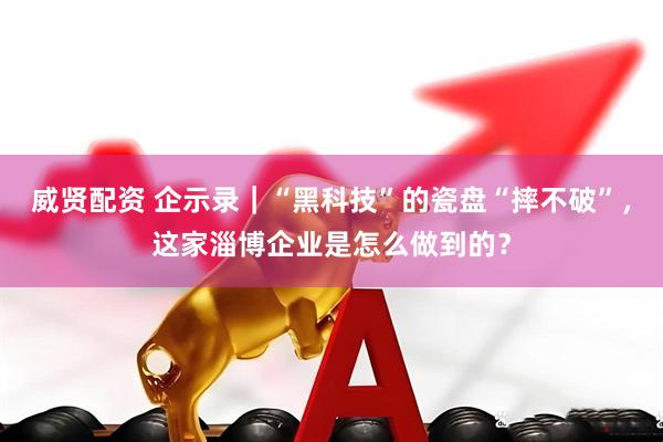 威贤配资 企示录｜“黑科技”的瓷盘“摔不破”，这家淄博企业是怎么做到的？