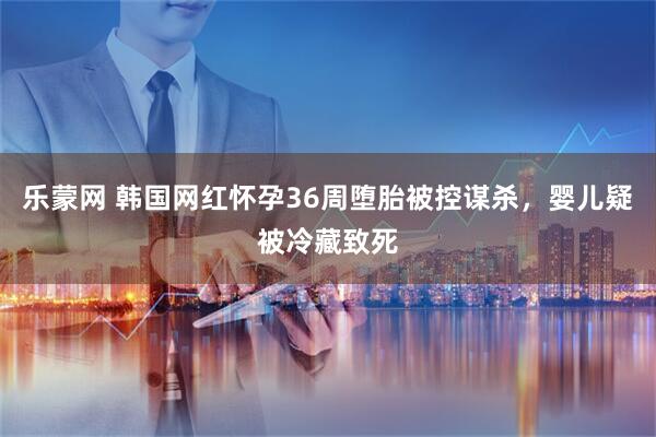 乐蒙网 韩国网红怀孕36周堕胎被控谋杀，婴儿疑被冷藏致死