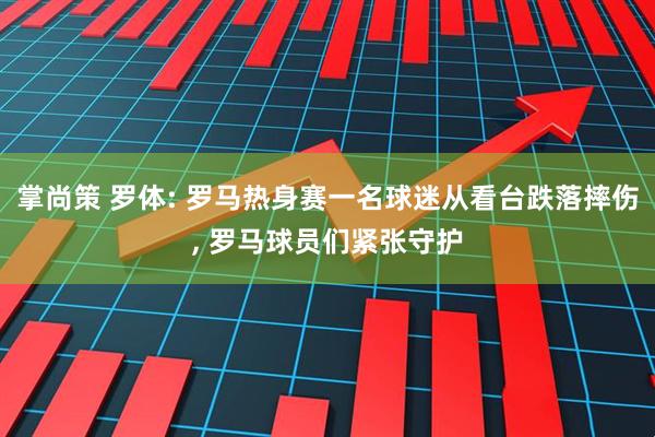 掌尚策 罗体: 罗马热身赛一名球迷从看台跌落摔伤, 罗马球员们紧张守护