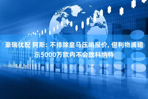 豪瑞优配 阿斯: 不排除皇马压哨报价, 但利物浦暗示5000万欧内不会放科纳特