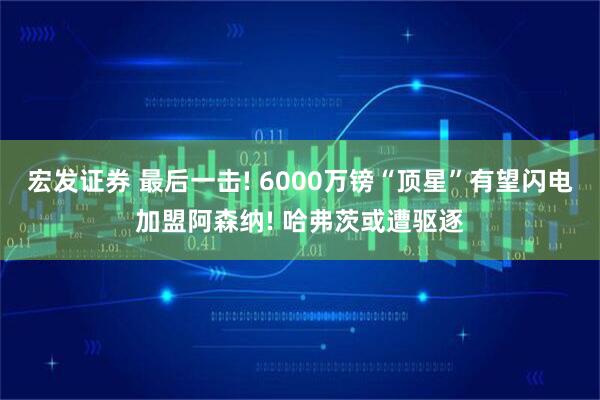 宏发证券 最后一击! 6000万镑“顶星”有望闪电加盟阿森纳! 哈弗茨或遭驱逐