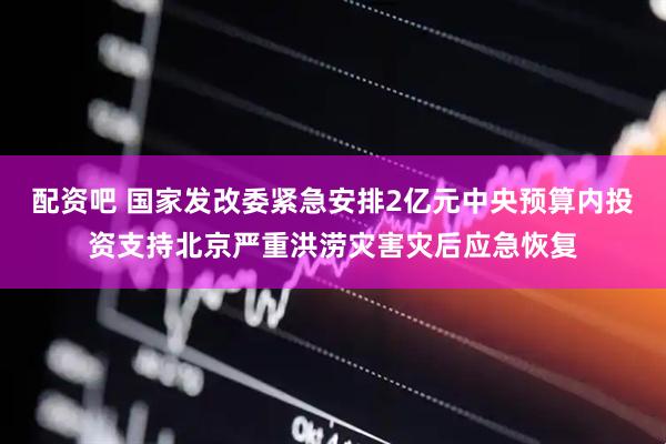 配资吧 国家发改委紧急安排2亿元中央预算内投资支持北京严重洪涝灾害灾后应急恢复