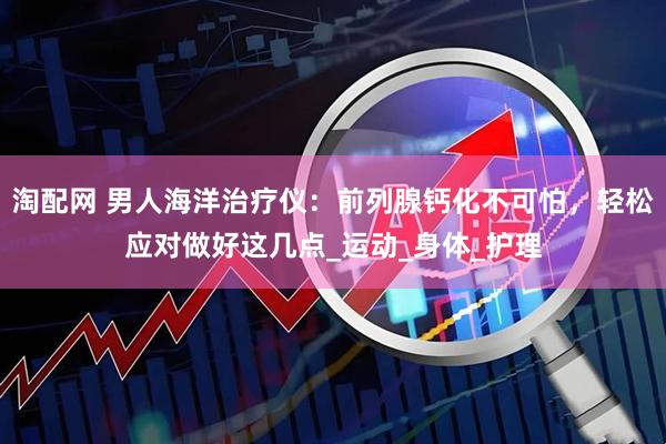 淘配网 男人海洋治疗仪：前列腺钙化不可怕，轻松应对做好这几点_运动_身体_护理