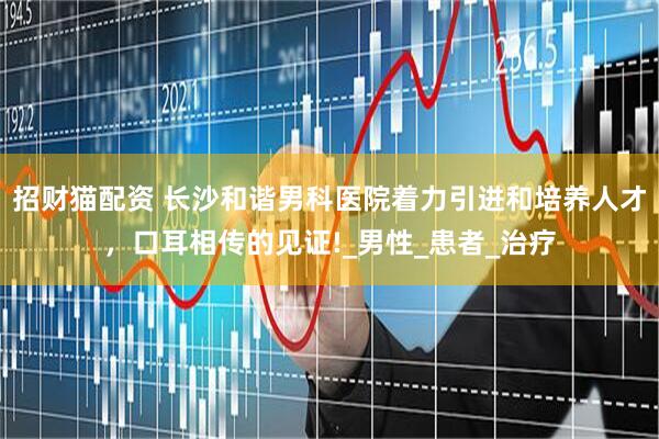 招财猫配资 长沙和谐男科医院着力引进和培养人才，口耳相传的见证!_男性_患者_治疗