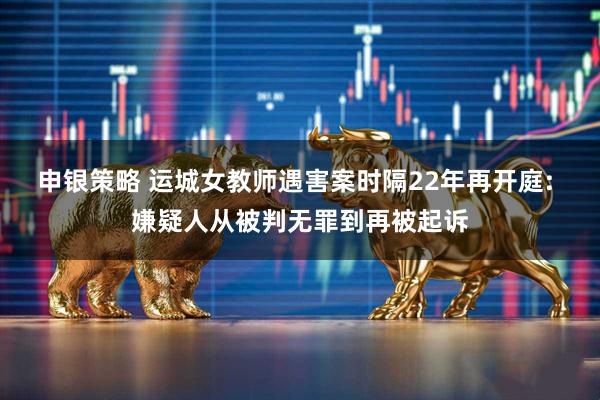 申银策略 运城女教师遇害案时隔22年再开庭: 嫌疑人从被判无罪到再被起诉