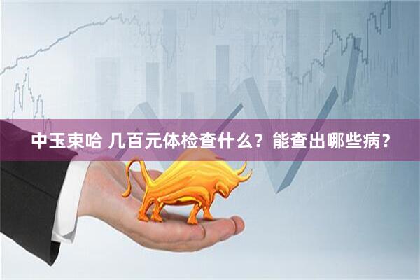 中玉束哈 几百元体检查什么？能查出哪些病？
