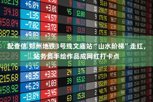 配查信 郑州地铁3号线文庙站“山水阶梯”走红，站务员手绘作品成网红打卡点