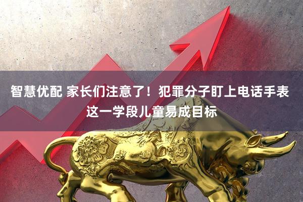 智慧优配 家长们注意了！犯罪分子盯上电话手表 这一学段儿童易成目标