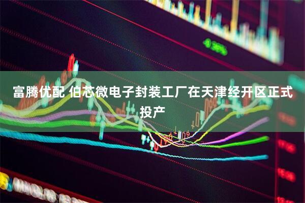 富腾优配 伯芯微电子封装工厂在天津经开区正式投产