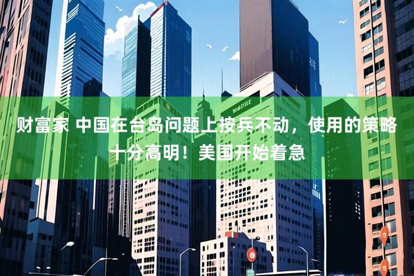 财富家 中国在台岛问题上按兵不动，使用的策略十分高明！美国开始着急
