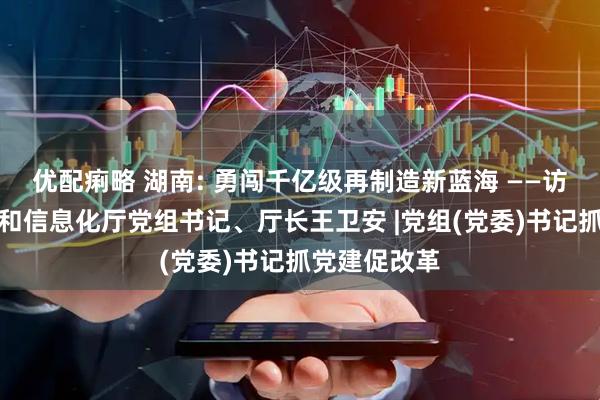 优配痢略 湖南: 勇闯千亿级再制造新蓝海 ——访湖南省工业和信息化厅党组书记、厅长王卫安 |党组(党委)书记抓党建促改革