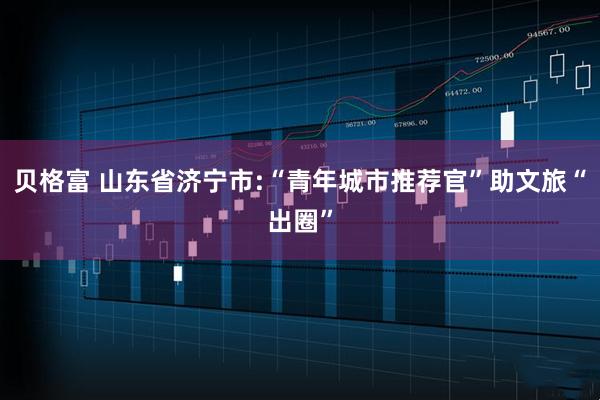 贝格富 山东省济宁市:“青年城市推荐官”助文旅“出圈”