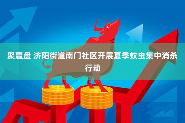 聚赢盘 济阳街道南门社区开展夏季蚊虫集中消杀行动