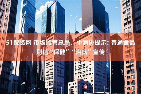 51配资网 市场监管总局、中消协提示: 普通食品别信“保健”“治病”宣传